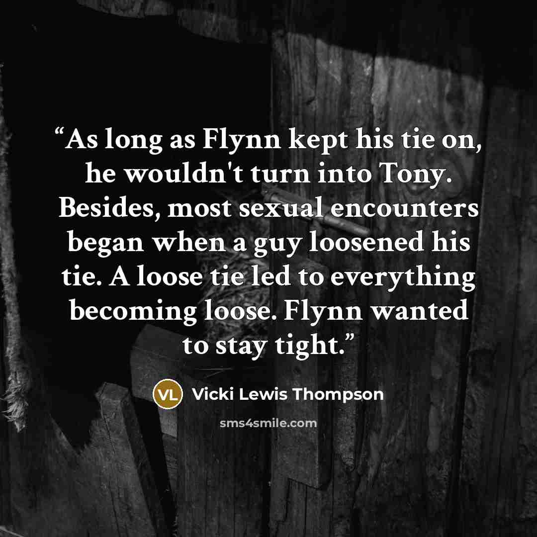 “As long as Flynn kept his tie on, he wouldn't turn into Tony. Besides, most sexual encounters began when a guy loosened his tie. A loose tie led to everything becoming loose. Flynn wanted to stay tight.” quote by Vicki Lewis Thompson