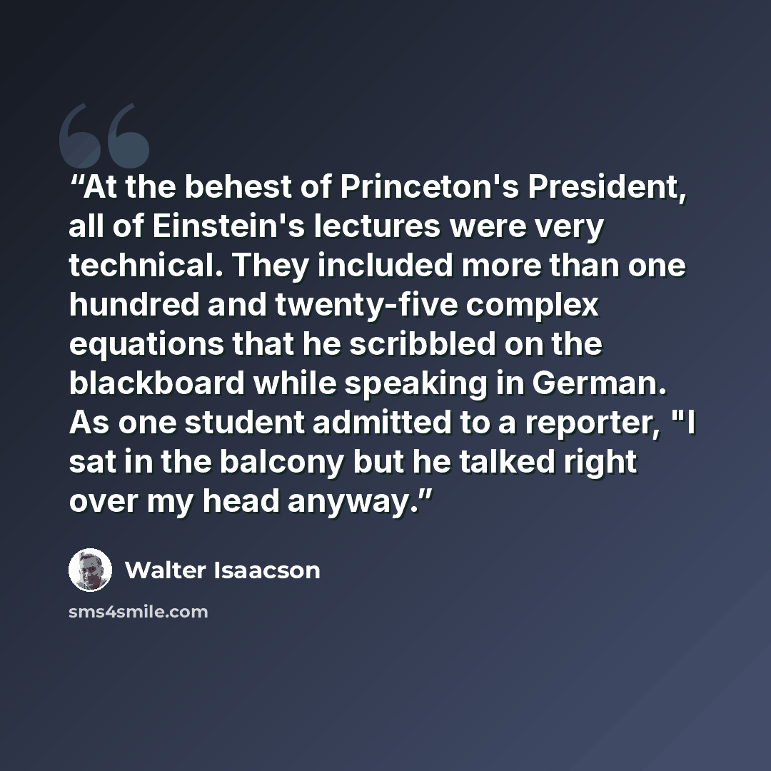 “At the behest of Princeton's President, all of Einstein's lectures were very technical. They included more than one hundred and twenty-five complex equations that he scribbled on the blackboard while speaking in German. As one student admitted to a reporter, "I sat in the balcony but he talked…” quote by Walter Isaacson