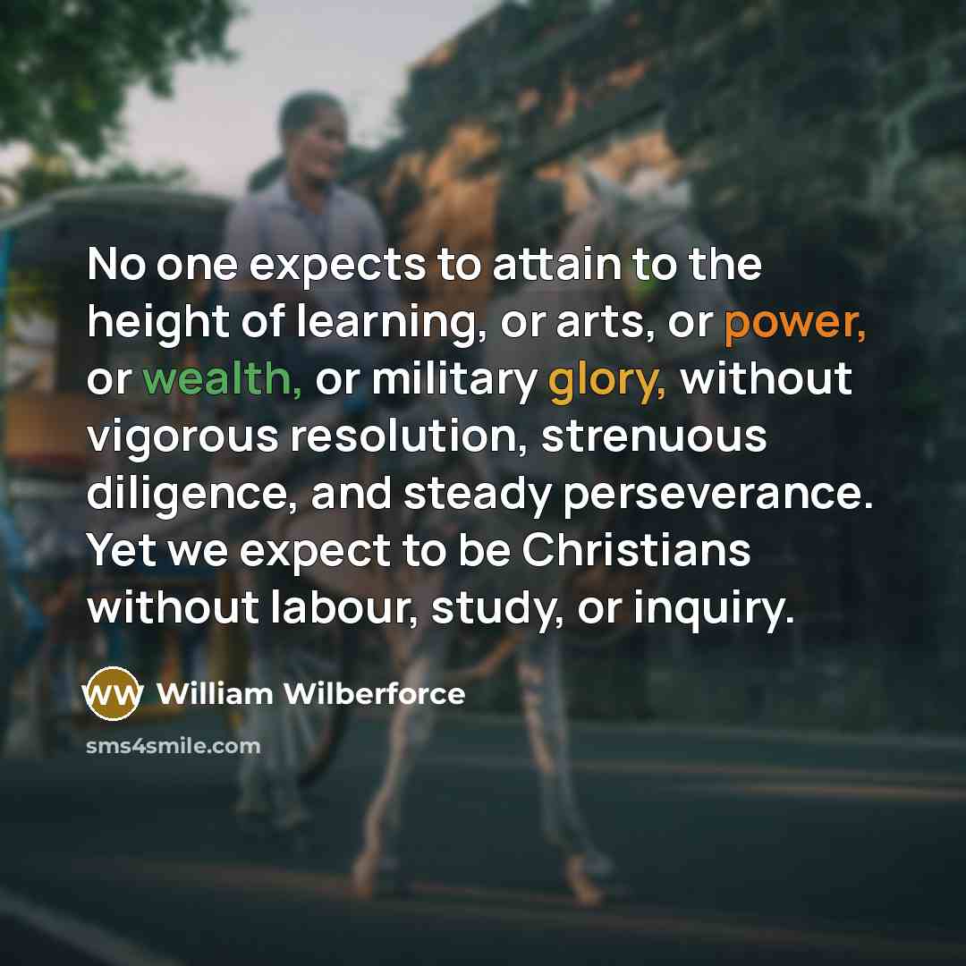 “No one expects to attain to the height of learning, or arts, or power, or wealth, or military glory, without vigorous resolution, strenuous diligence, and steady perseverance. Yet we expect to be Christians without labour, study, or inquiry.” quote by William Wilberforce