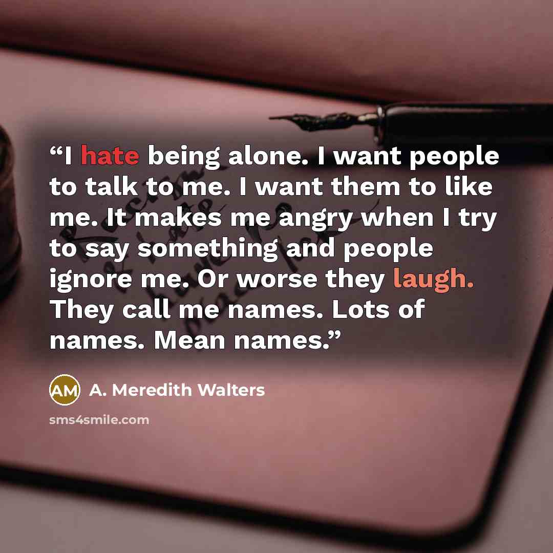 “I hate being alone. I want people to talk to me. I want them to like me. It makes me angry when I try to say something and people ignore me. Or worse they laugh. They call me names. Lots of names. Mean names.” quote by A. Meredith Walters