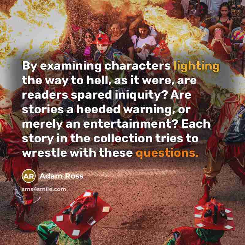 “By examining characters lighting the way to hell, as it were, are readers spared iniquity? Are stories a heeded warning, or merely an entertainment? Each story in the collection tries to wrestle with these questions.” quote by Adam Ross