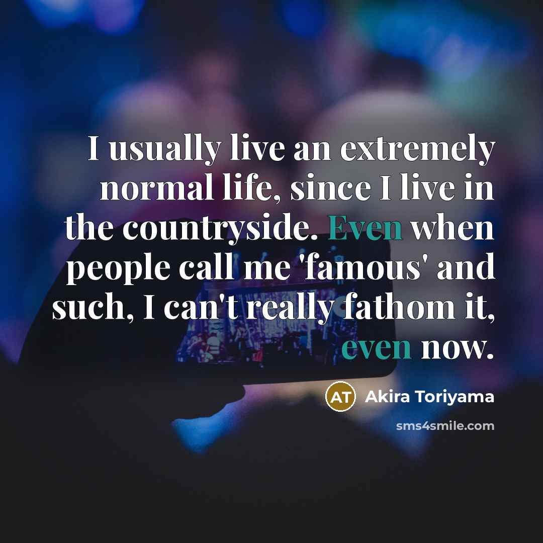 “I usually live an extremely normal life, since I live in the countryside. Even when people call me 'famous' and such, I can't really fathom it, even now.” quote by Akira Toriyama