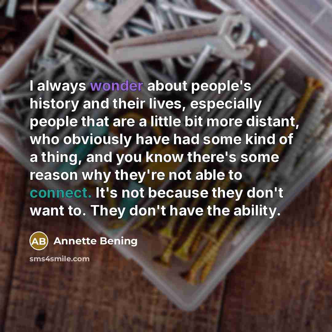 “I always wonder about people's history and their lives, especially people that are a little bit more distant, who obviously have had some kind of a thing, and you know there's some reason why they're not able to connect. It's not because they don't want to. They don't have the ability.” quote by Annette Bening