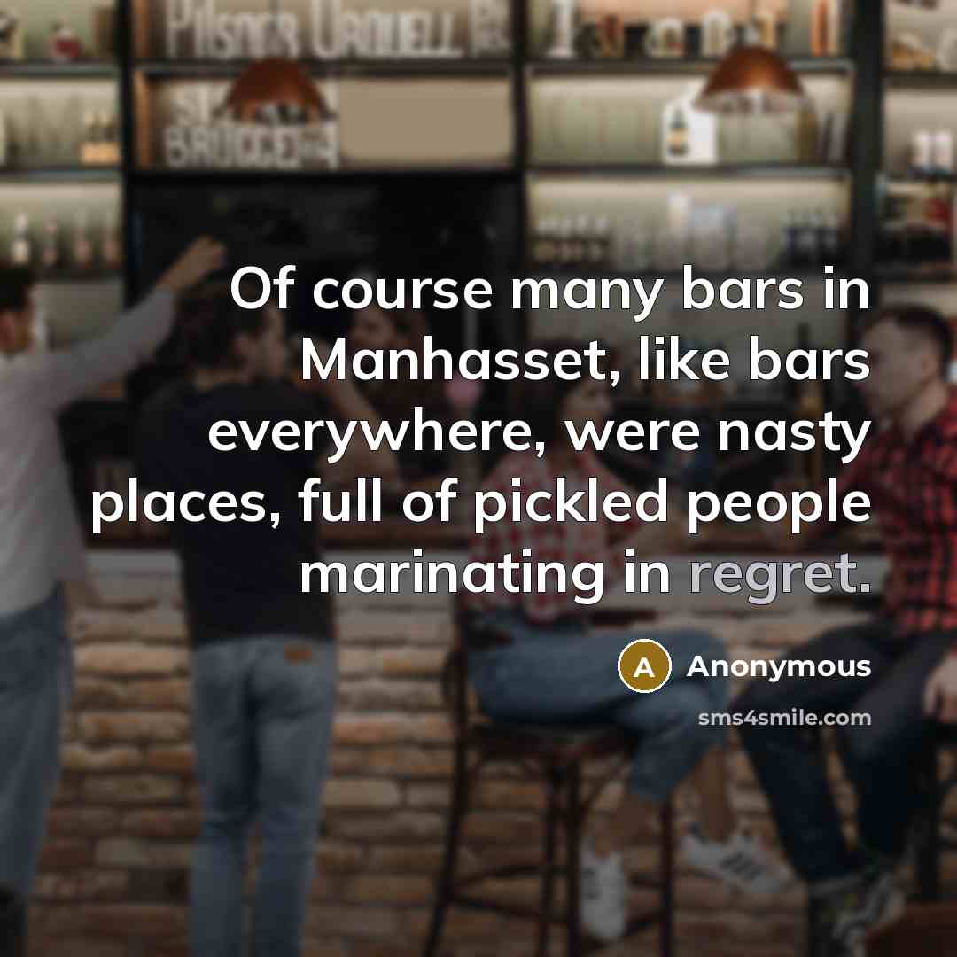 “Of course many bars in Manhasset, like bars everywhere, were nasty places, full of pickled people marinating in regret.” quote by Anonymous
