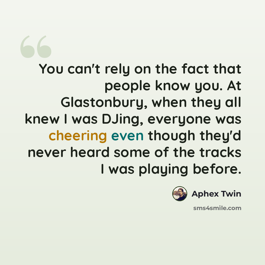 “You can't rely on the fact that people know you. At Glastonbury, when they all knew I was DJing, everyone was cheering even though they'd never heard some of the tracks I was playing before.” quote by Aphex Twin