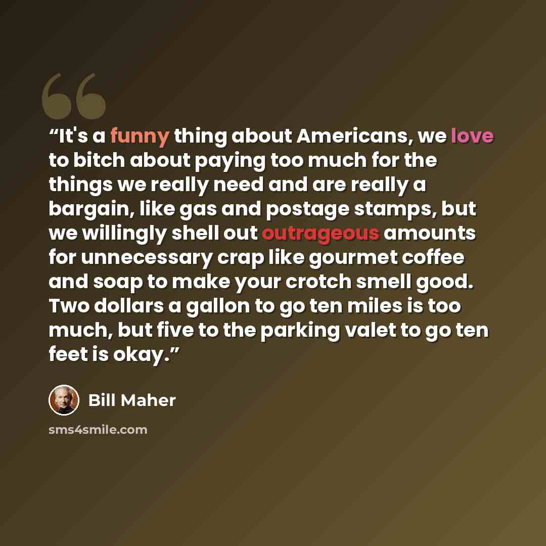 “It's a funny thing about Americans, we love to bitch about paying too much for the things we really need and are really a bargain, like gas and postage stamps, but we willingly shell out outrageous amounts for unnecessary crap like gourmet coffee and soap to make your crotch smell good. Two…” quote by Bill Maher