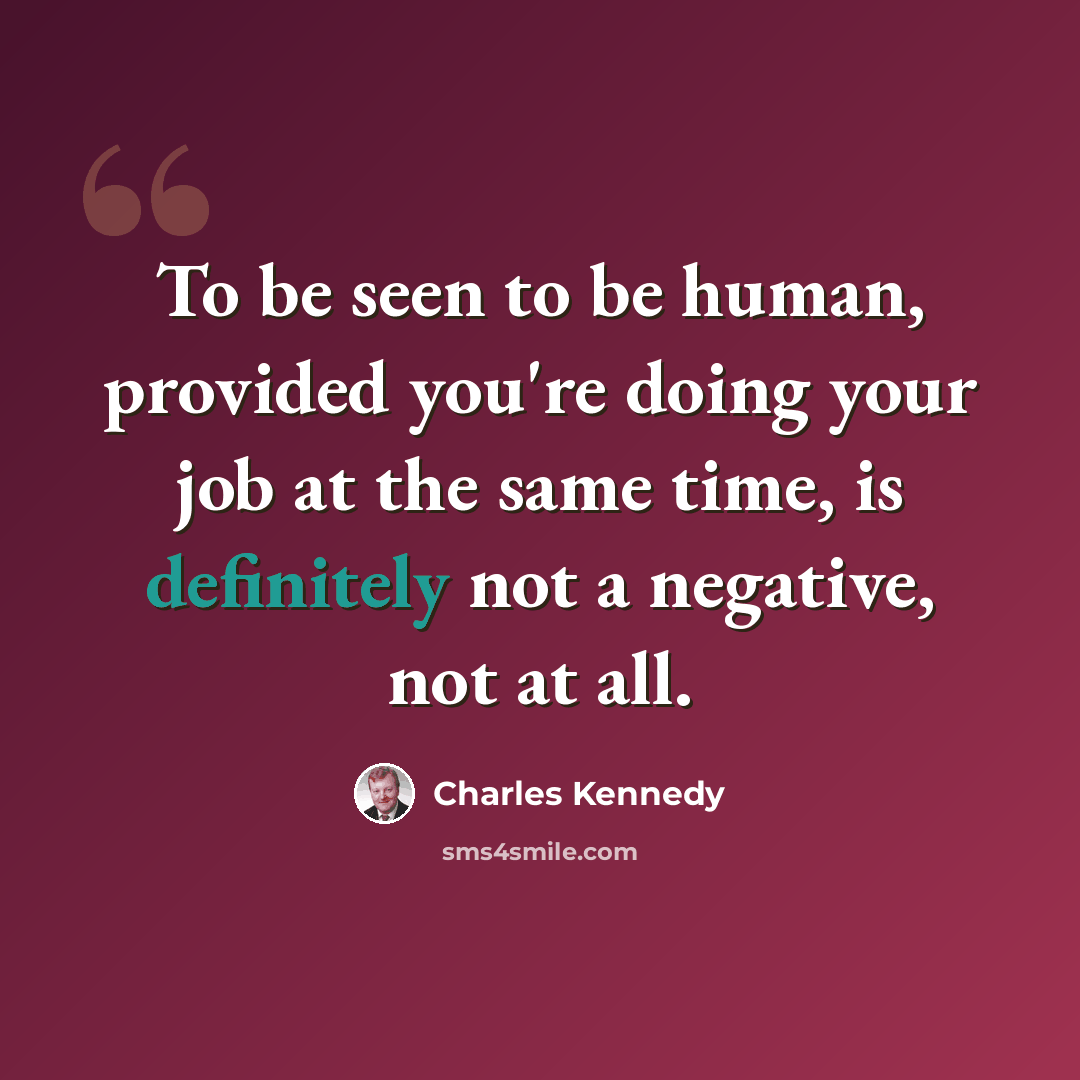 “To be seen to be human, provided you're doing your job at the same time, is definitely not a negative, not at all.” quote by Charles Kennedy