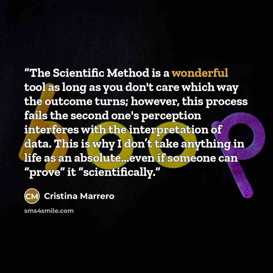 “The Scientific Method is a wonderful tool as long as you don't care which way the outcome turns; however, this process fails the second one's perception interferes with the interpretation of data. This is why I don’t take anything in life as an absolute…even if someone can “prove” it…” quote by Cristina Marrero