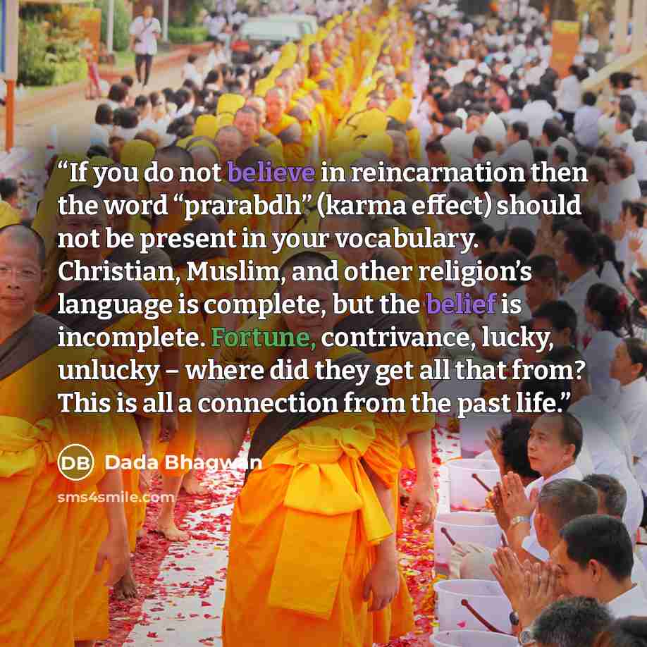 “If you do not believe in reincarnation then the word “prarabdh” (karma effect) should not be present in your vocabulary. Christian, Muslim, and other religion’s language is complete, but the belief is incomplete. Fortune, contrivance, lucky, unlucky – where did they get all that from? This is all…” quote by Dada Bhagwan
