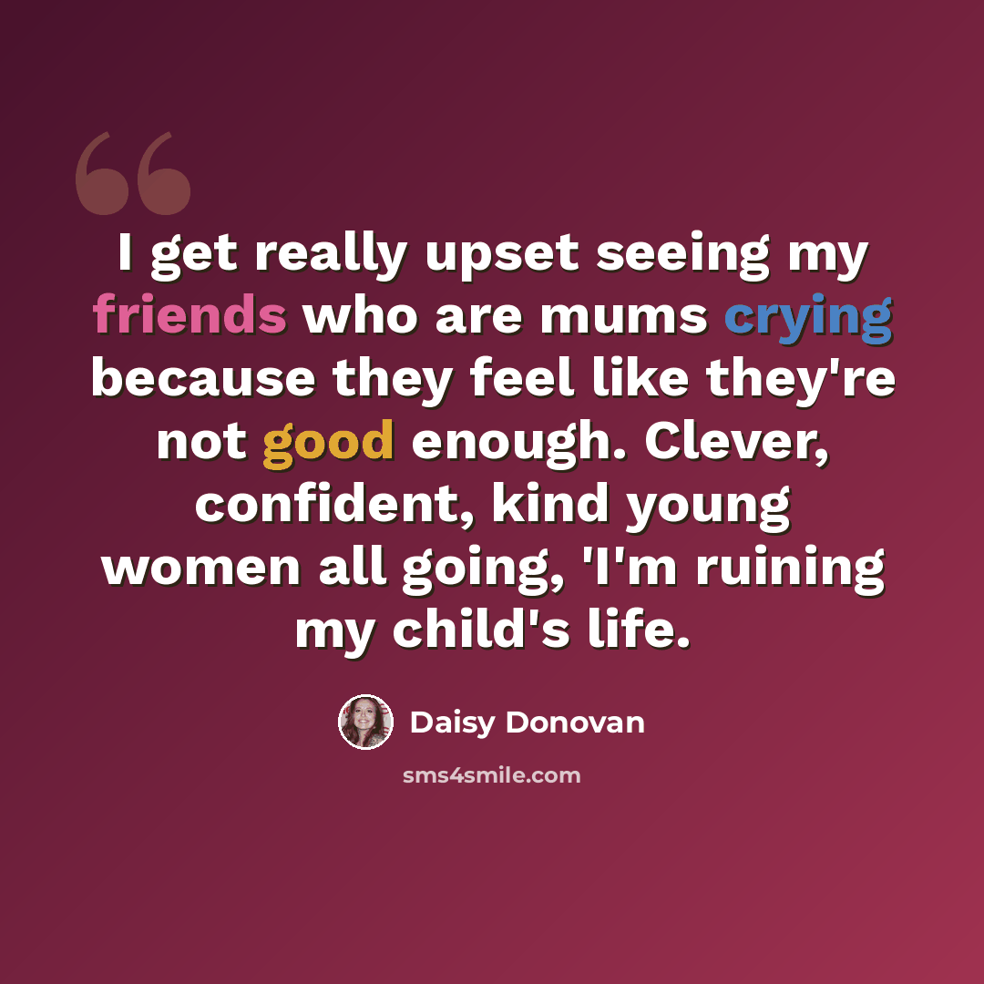 “I get really upset seeing my friends who are mums crying because they feel like they're not good enough. Clever, confident, kind young women all going, 'I'm ruining my child's life.” quote by Daisy Donovan