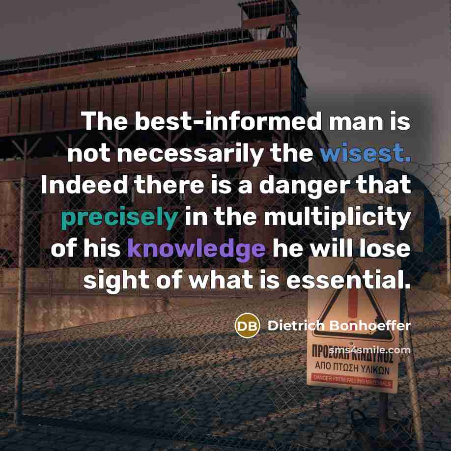 “The best-informed man is not necessarily the wisest. Indeed there is a danger that precisely in the multiplicity of his knowledge he will lose sight of what is essential.” quote by Dietrich Bonhoeffer