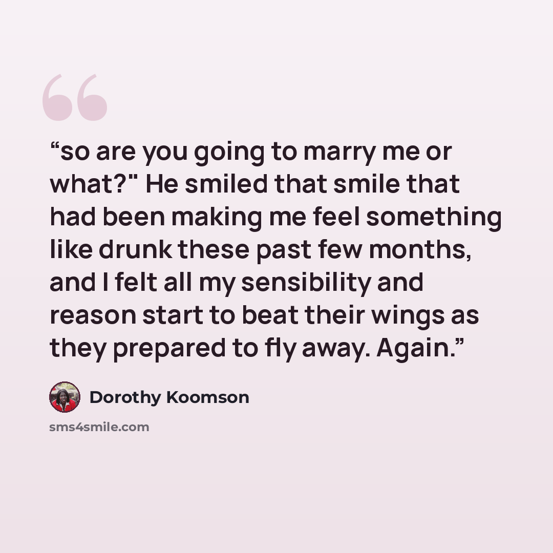 “so are you going to marry me or what?" He smiled that smile that had been making me feel something like drunk these past few months, and I felt all my sensibility and reason start to beat their wings as they prepared to fly away. Again.” quote by Dorothy Koomson