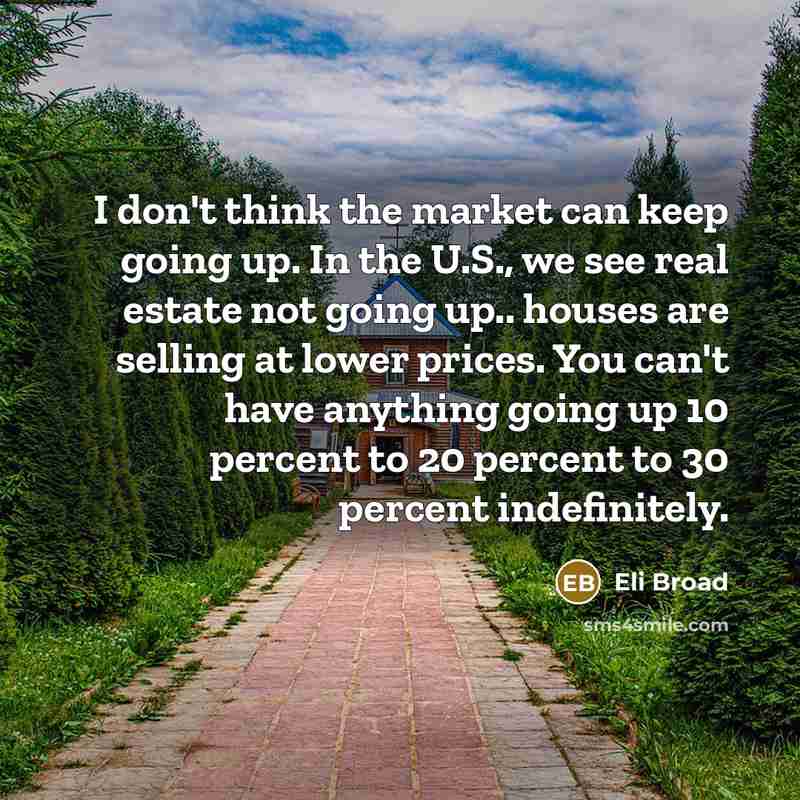 “I don't think the market can keep going up. In the U.S., we see real estate not going up.. houses are selling at lower prices. You can't have anything going up 10 percent to 20 percent to 30 percent indefinitely.” quote by Eli Broad