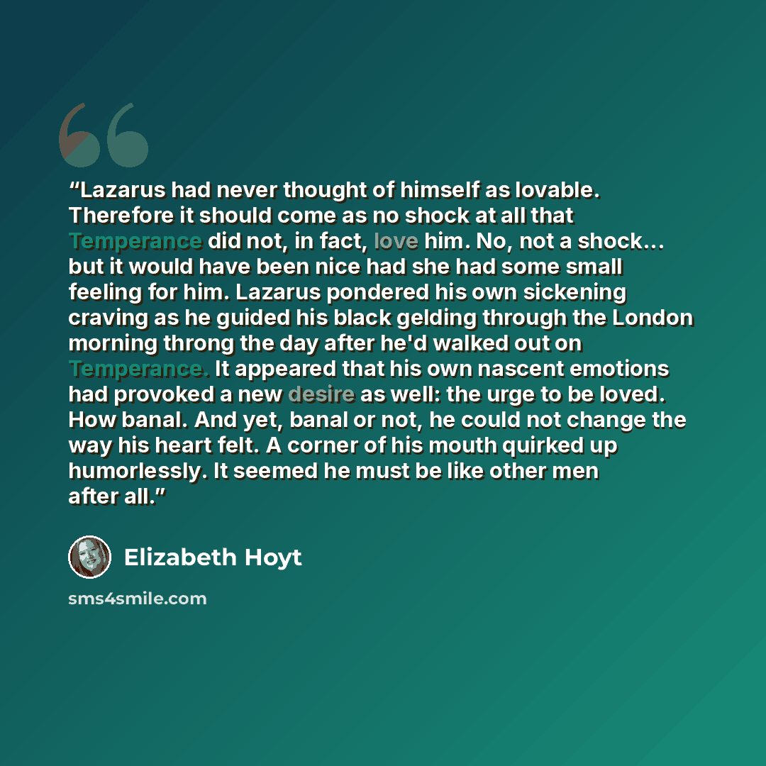“Lazarus had never thought of himself as lovable. Therefore it should come as no shock at all that Temperance did not, in fact, love him. No, not a shock... but it would have been nice had she had some small feeling for him. Lazarus pondered his own sickening craving as he guided his black gelding…” quote by Elizabeth Hoyt