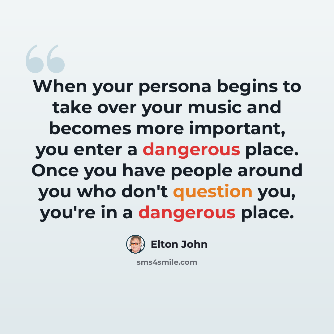 “When your persona begins to take over your music and becomes more important, you enter a dangerous place. Once you have people around you who don't question you, you're in a dangerous place.” quote by Elton John