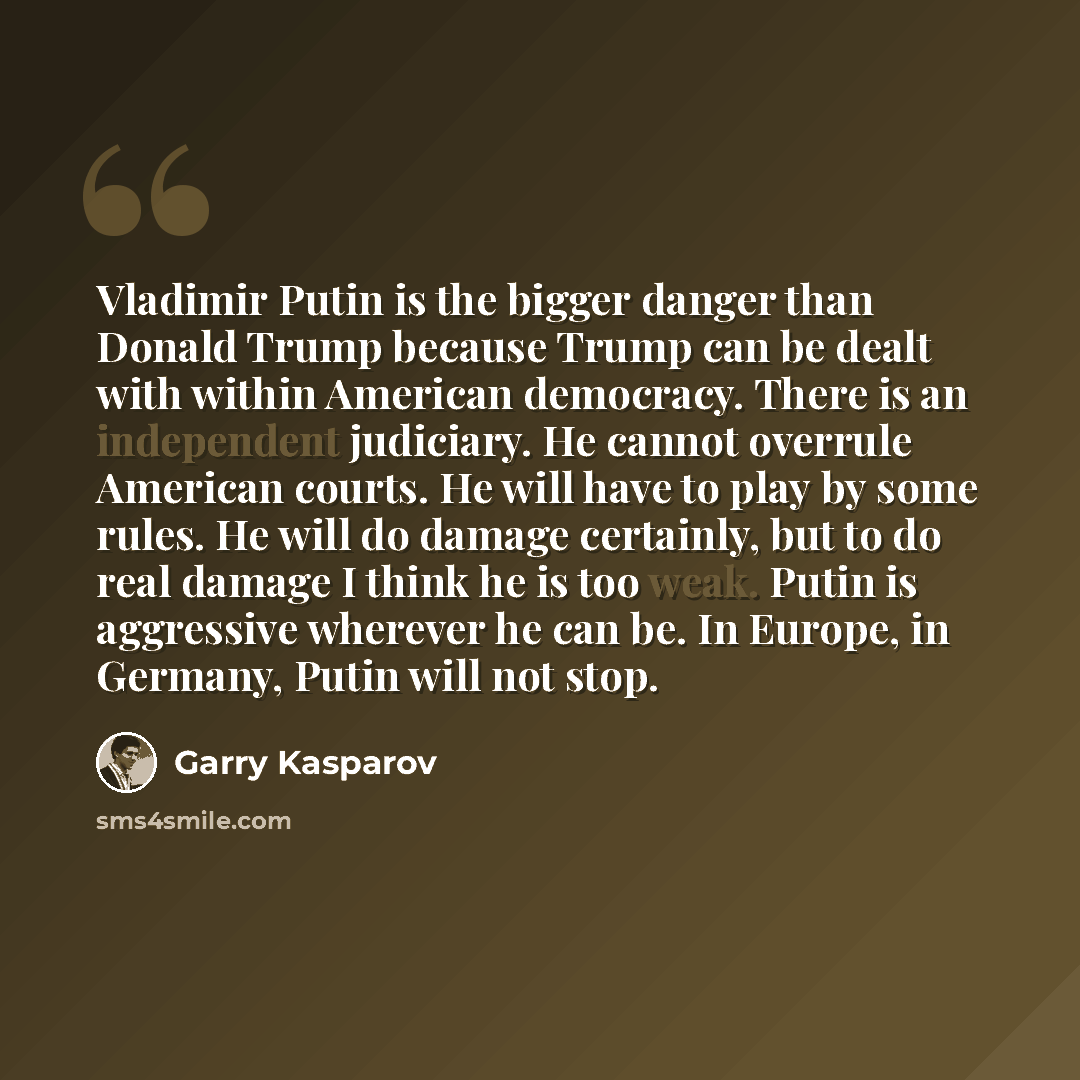 “Vladimir Putin is the bigger danger than Donald Trump because Trump can be dealt with within American democracy. There is an independent judiciary. He cannot overrule American courts. He will have to play by some rules. He will do damage certainly, but to do real damage I think he is too weak…” quote by Garry Kasparov