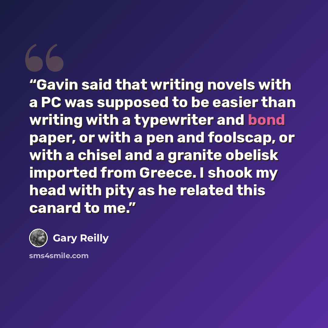 “Gavin said that writing novels with a PC was supposed to be easier than writing with a typewriter and bond paper, or with a pen and foolscap, or with a chisel and a granite obelisk imported from Greece. I shook my head with pity as he related this canard to me.” quote by Gary Reilly