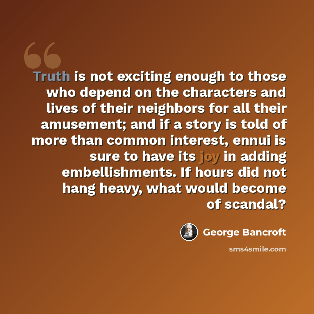 “Truth is not exciting enough to those who depend on the characters and lives of their neighbors for all their amusement; and if a story is told of more than common interest, ennui is sure to have its joy in adding embellishments. If hours did not hang heavy, what would become of scandal?” quote by George Bancroft