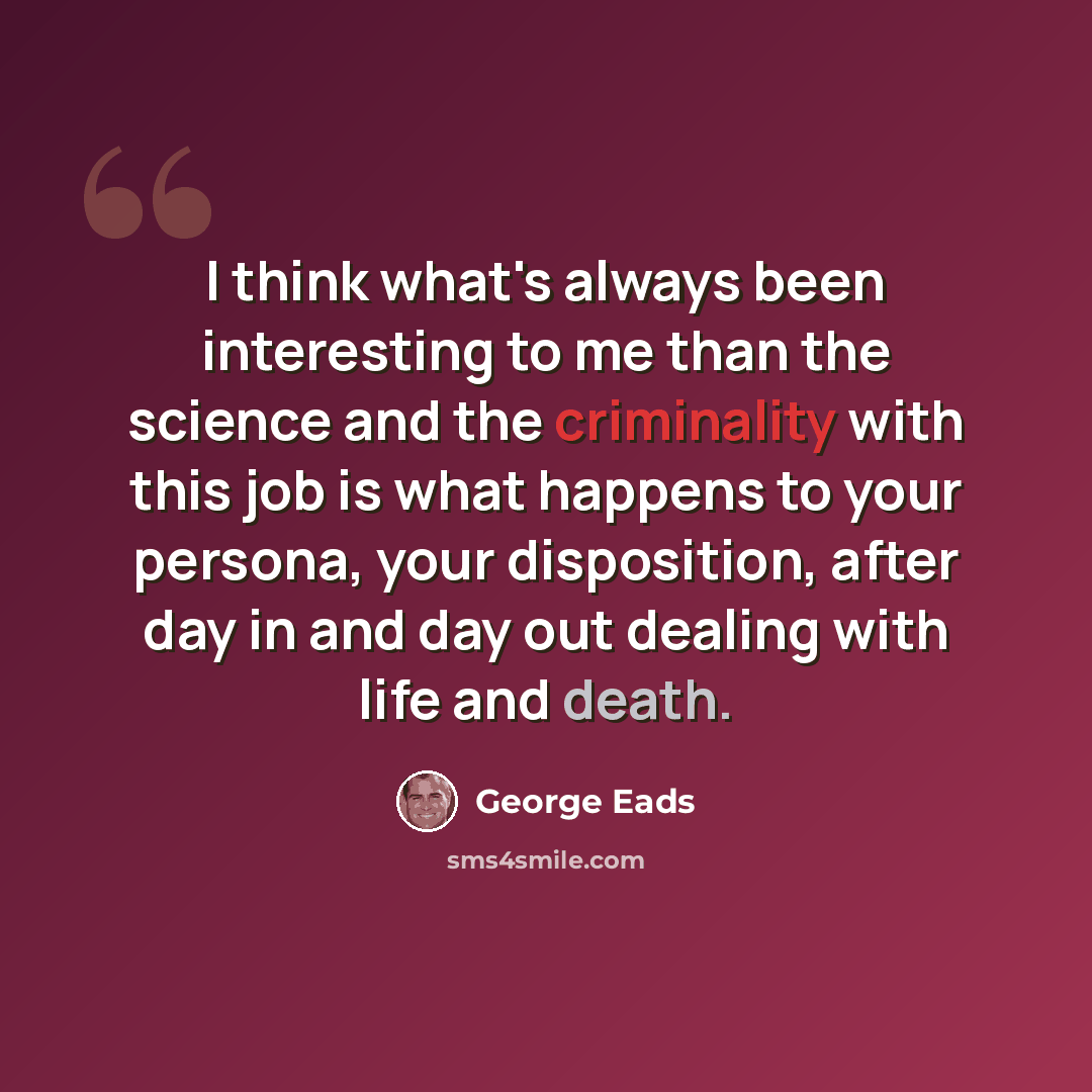 “I think what's always been interesting to me than the science and the criminality with this job is what happens to your persona, your disposition, after day in and day out dealing with life and death.” quote by George Eads