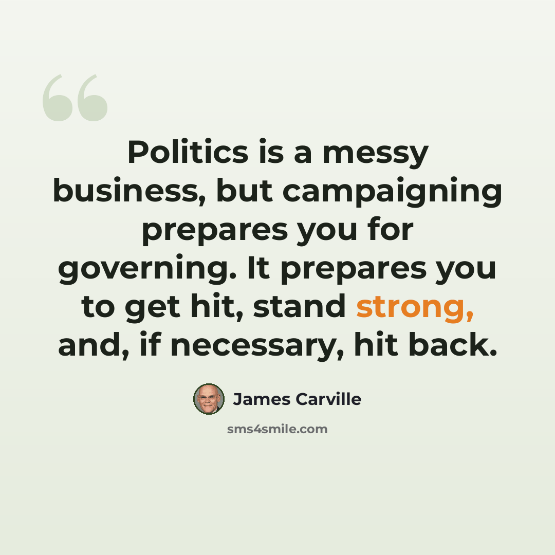 “Politics is a messy business, but campaigning prepares you for governing. It prepares you to get hit, stand strong, and, if necessary, hit back.” quote by James Carville