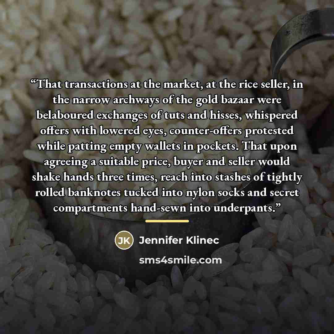 “That transactions at the market, at the rice seller, in the narrow archways of the gold bazaar were belaboured exchanges of tuts and hisses, whispered offers with lowered eyes, counter-offers protested while patting empty wallets in pockets. That upon agreeing a suitable price, buyer and seller…” quote by Jennifer Klinec