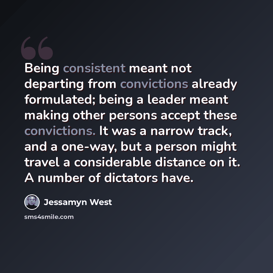 “Being consistent meant not departing from convictions already formulated; being a leader meant making other persons accept these convictions. It was a narrow track, and a one-way, but a person might travel a considerable distance on it. A number of dictators have.” quote by Jessamyn West