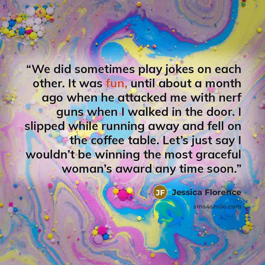 “We did sometimes play jokes on each other. It was fun, until about a month ago when he attacked me with nerf guns when I walked in the door. I slipped while running away and fell on the coffee table. Let’s just say I wouldn’t be winning the most graceful woman’s award any time soon.” quote by Jessica Florence