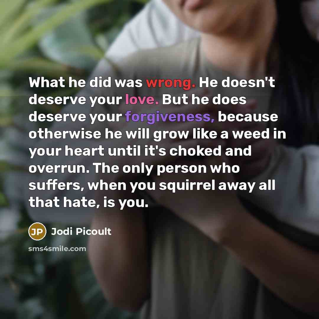 “What he did was wrong. He doesn't deserve your love. But he does deserve your forgiveness, because otherwise he will grow like a weed in your heart until it's choked and overrun. The only person who suffers, when you squirrel away all that hate, is you.” quote by Jodi Picoult