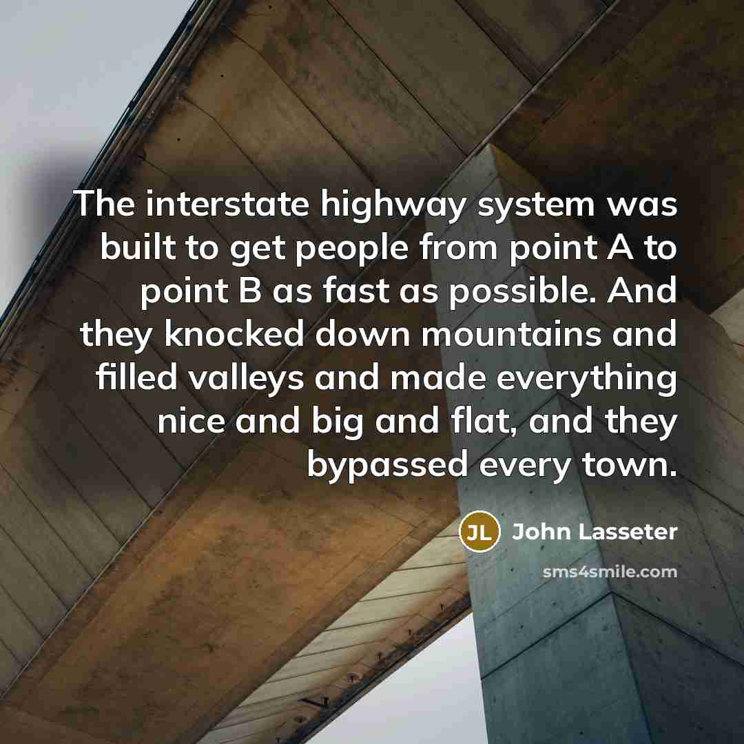 “The interstate highway system was built to get people from point A to point B as fast as possible. And they knocked down mountains and filled valleys and made everything nice and big and flat, and they bypassed every town.” quote by John Lasseter