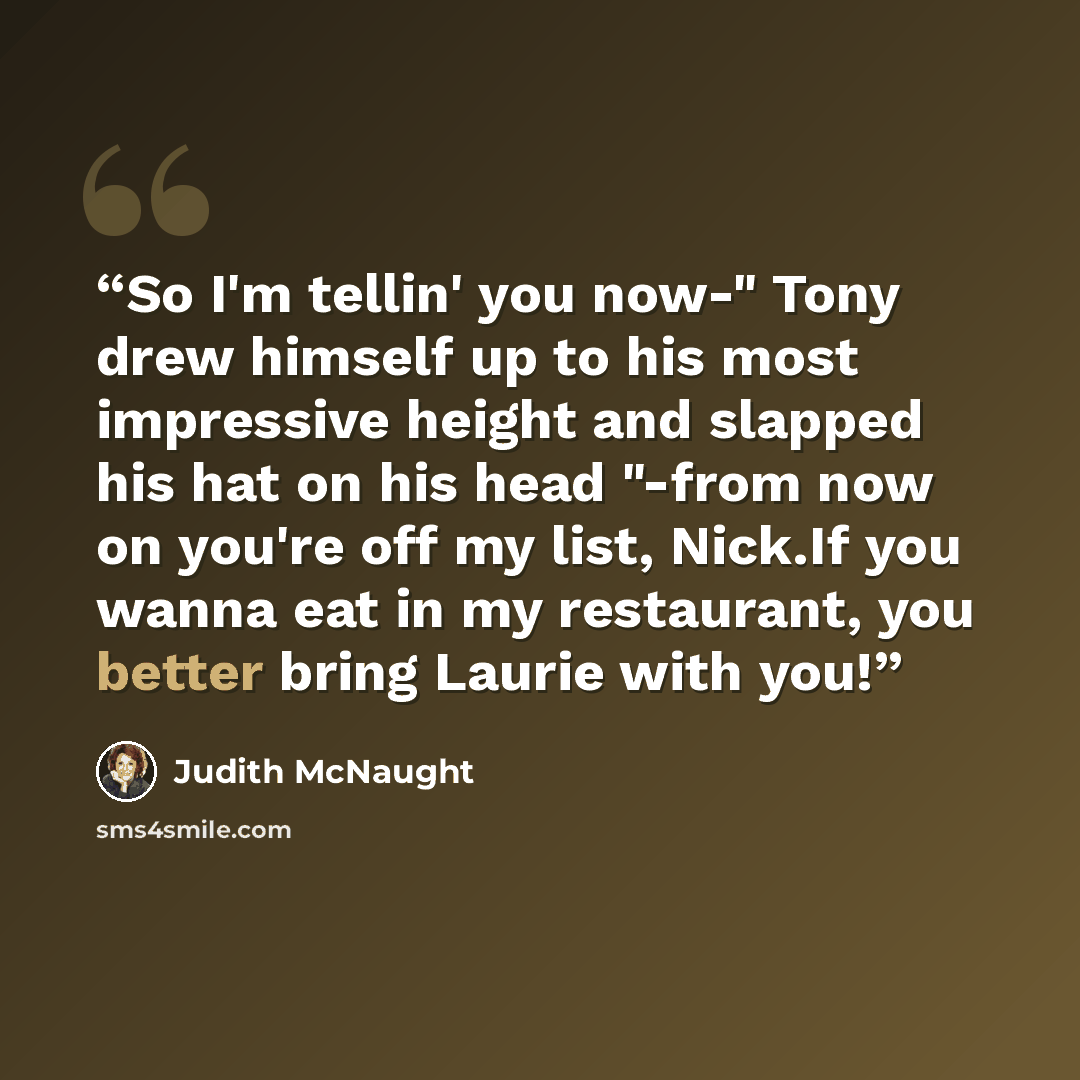 “So I'm tellin' you now-" Tony drew himself up to his most impressive height and slapped his hat on his head "-from now on you're off my list, Nick.If you wanna eat in my restaurant, you better bring Laurie with you!” quote by Judith McNaught