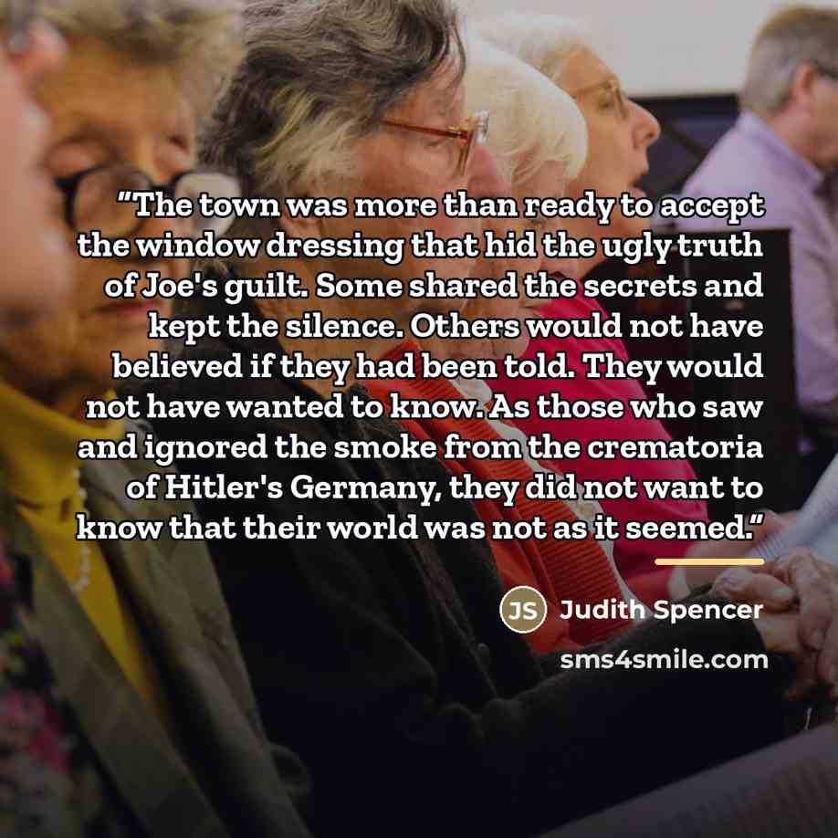 “The town was more than ready to accept the window dressing that hid the ugly truth of Joe's guilt. Some shared the secrets and kept the silence. Others would not have believed if they had been told. They would not have wanted to know. As those who saw and ignored the smoke from the crematoria of…” quote by Judith Spencer