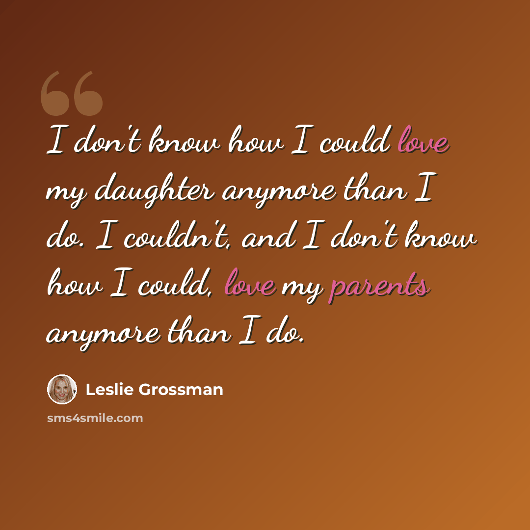 “I don't know how I could love my daughter anymore than I do. I couldn't, and I don't know how I could, love my parents anymore than I do.” quote by Leslie Grossman