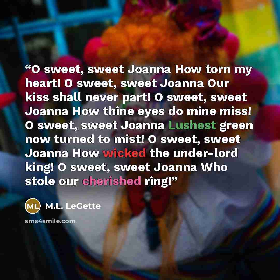 “O sweet, sweet Joanna How torn my heart! O sweet, sweet Joanna Our kiss shall never part! O sweet, sweet Joanna How thine eyes do mine miss! O sweet, sweet Joanna Lushest green now turned to mist! O sweet, sweet Joanna How wicked the under-lord king! O sweet, sweet Joanna Who stole our cherished…” quote by M.L. LeGette
