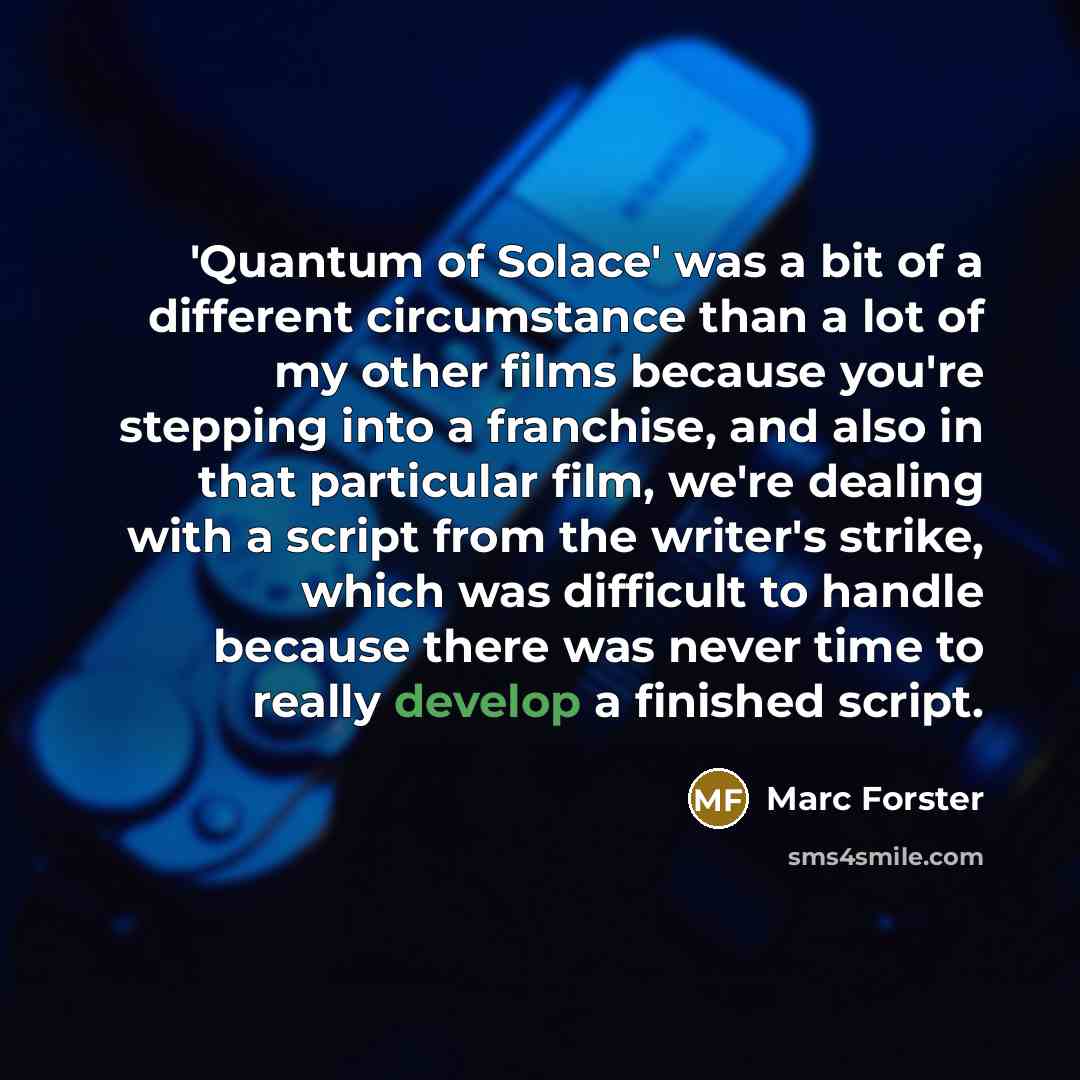 “'Quantum of Solace' was a bit of a different circumstance than a lot of my other films because you're stepping into a franchise, and also in that particular film, we're dealing with a script from the writer's strike, which was difficult to handle because there was never time to really develop a…” quote by Marc Forster