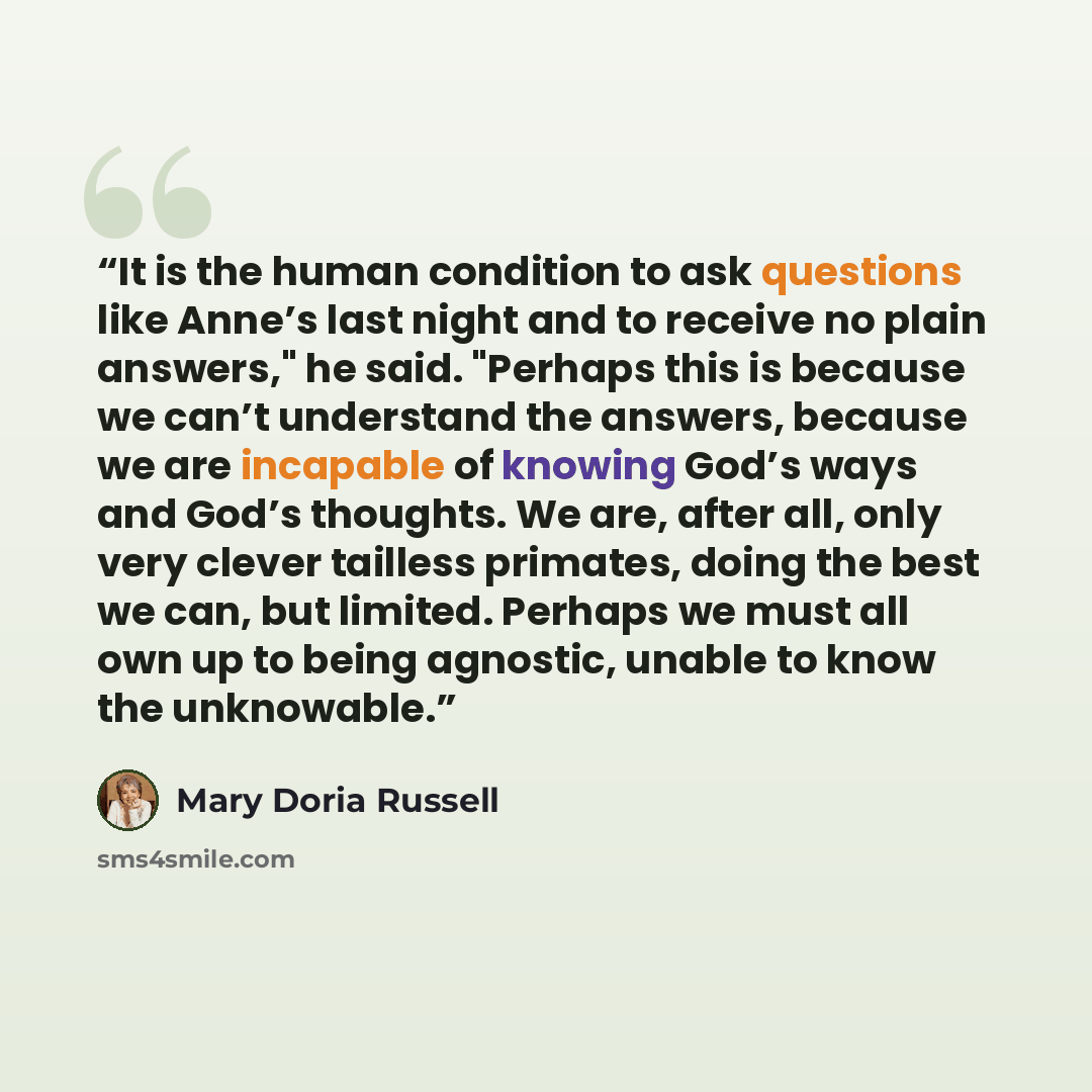 “It is the human condition to ask questions like Anne’s last night and to receive no plain answers," he said. "Perhaps this is because we can’t understand the answers, because we are incapable of knowing God’s ways and God’s thoughts. We are, after all, only very clever tailless primates, doing the…” quote by Mary Doria Russell