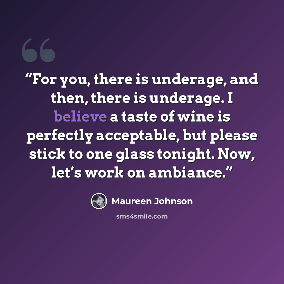“For you, there is underage, and then, there is underage. I believe a taste of wine is perfectly acceptable, but please stick to one glass tonight. Now, let’s work on ambiance.” quote by Maureen Johnson