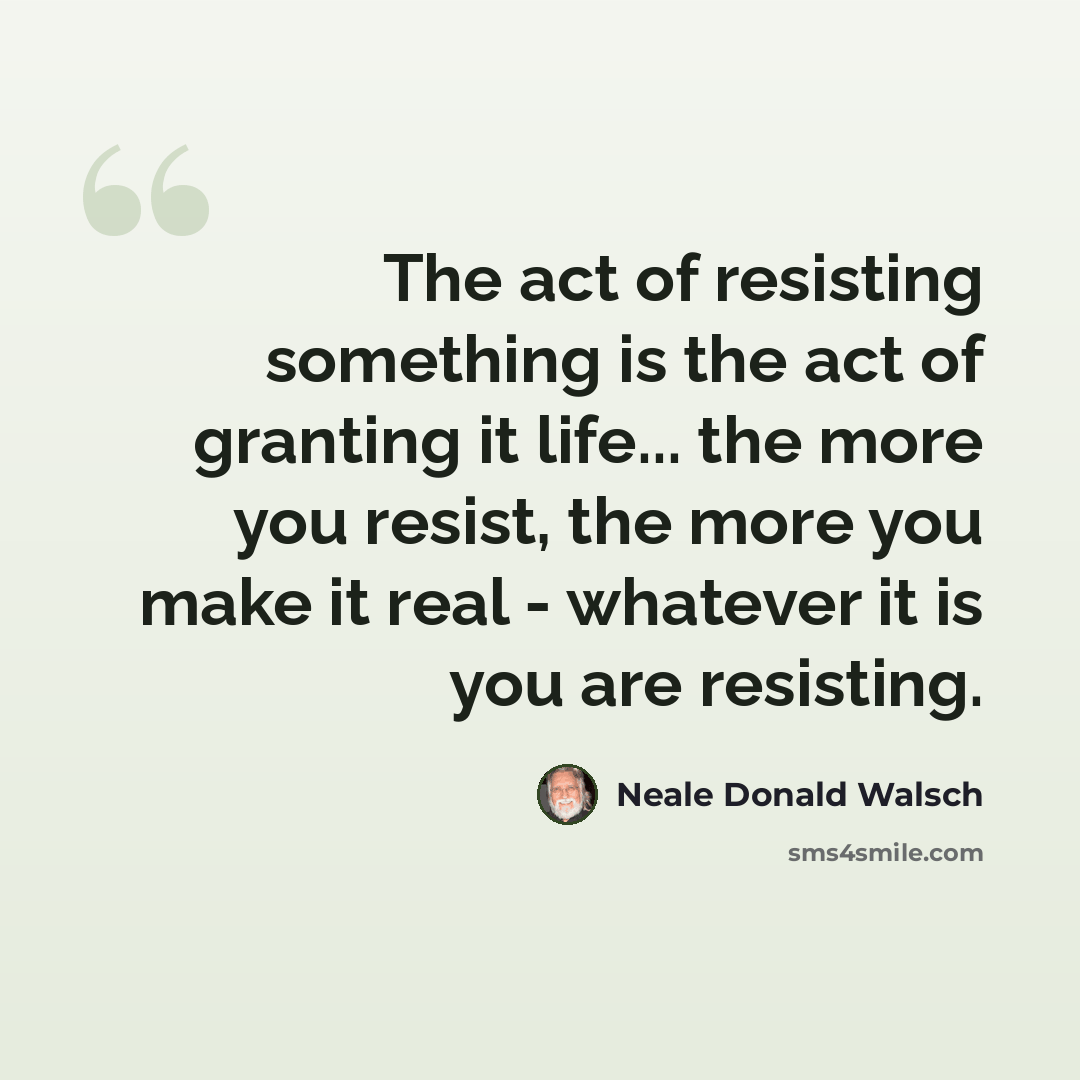 “The act of resisting something is the act of granting it life... the more you resist, the more you make it real - whatever it is you are resisting.” quote by Neale Donald Walsch