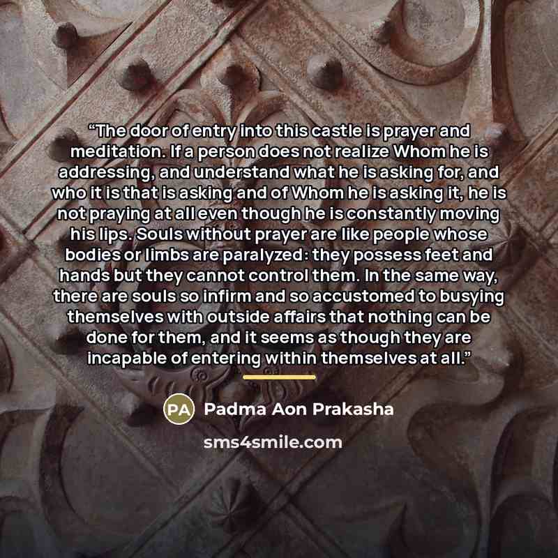 “The door of entry into this castle is prayer and meditation. If a person does not realize Whom he is addressing, and understand what he is asking for, and who it is that is asking and of Whom he is asking it, he is not praying at all even though he is constantly moving his lips. Souls without…” quote by Padma Aon Prakasha