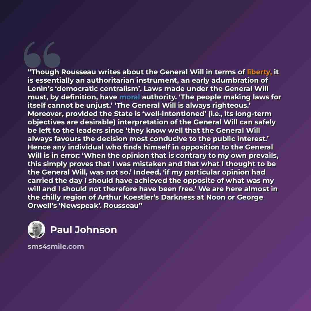 “Though Rousseau writes about the General Will in terms of liberty, it is essentially an authoritarian instrument, an early adumbration of Lenin’s ‘democratic centralism’. Laws made under the General Will must, by definition, have moral authority. ‘The people making laws for itself cannot be…” quote by Paul Johnson