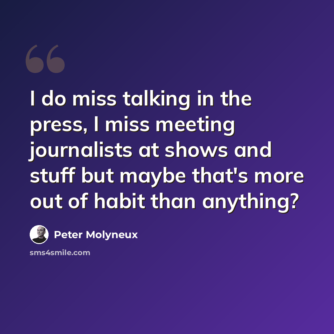 “I do miss talking in the press, I miss meeting journalists at shows and stuff but maybe that's more out of habit than anything?” quote by Peter Molyneux