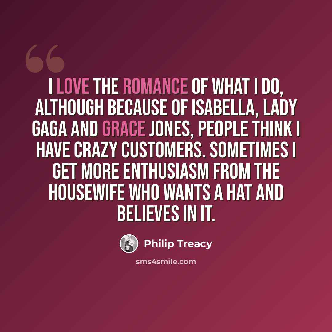 “I love the romance of what I do, although because of Isabella, Lady Gaga and Grace Jones, people think I have crazy customers. Sometimes I get more enthusiasm from the housewife who wants a hat and believes in it.” quote by Philip Treacy