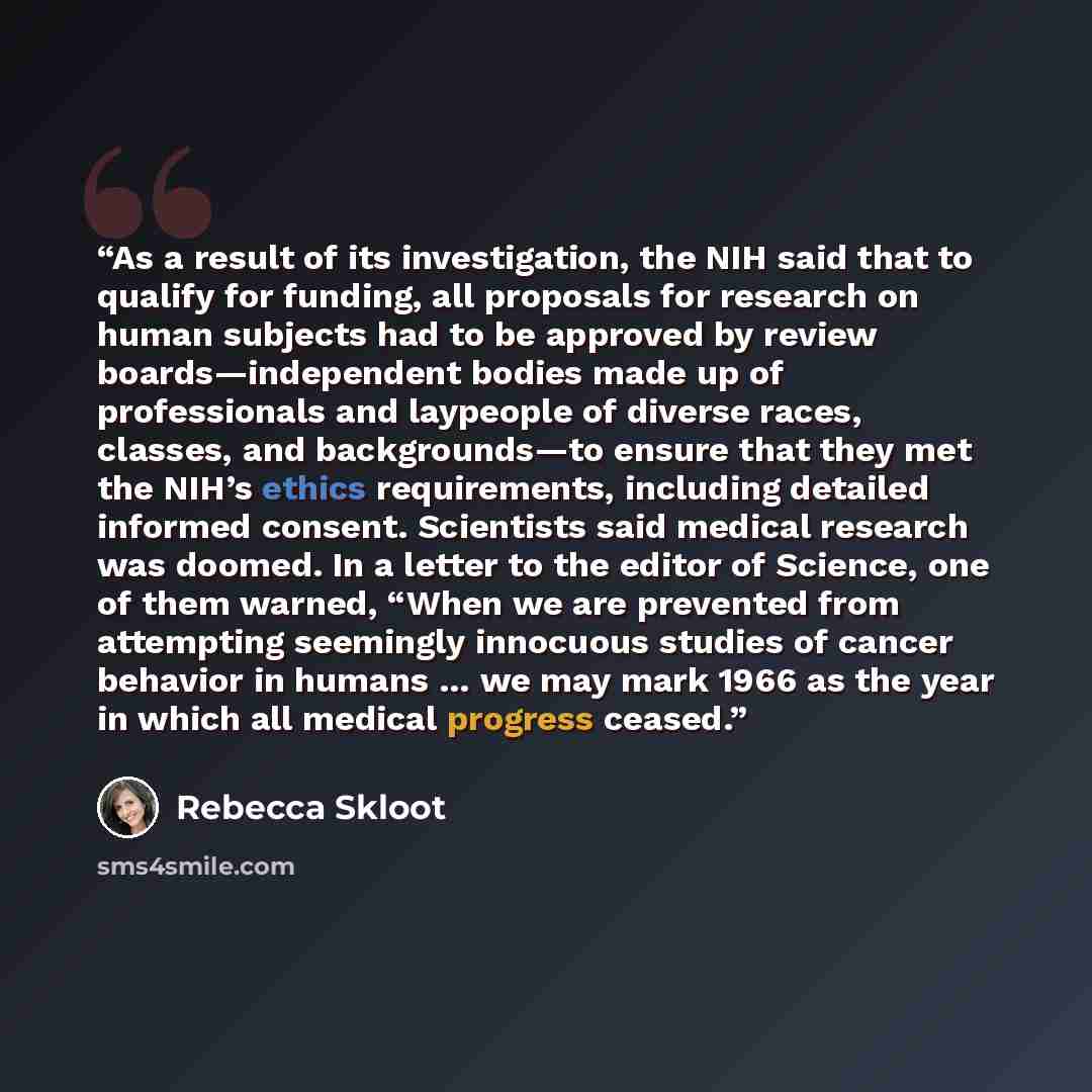 “As a result of its investigation, the NIH said that to qualify for funding, all proposals for research on human subjects had to be approved by review boards—independent bodies made up of professionals and laypeople of diverse races, classes, and backgrounds—to ensure that they met the NIH’s ethics…” quote by Rebecca Skloot