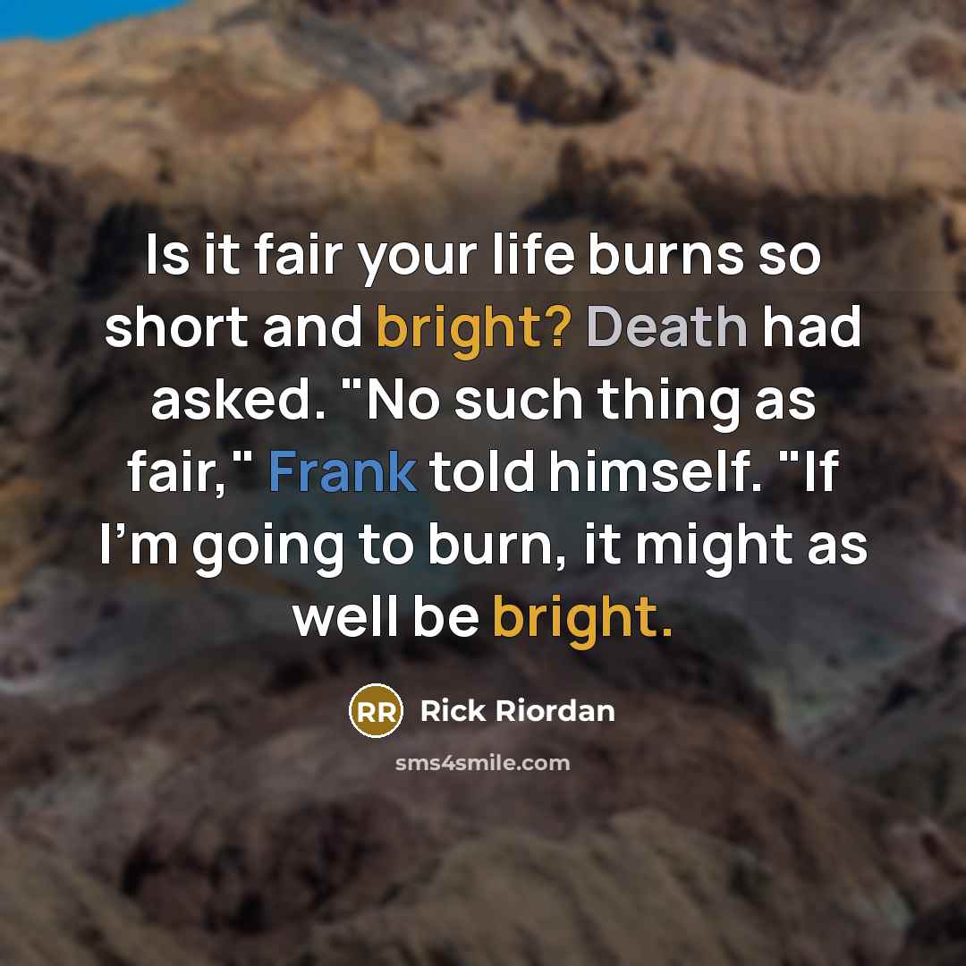 “Is it fair your life burns so short and bright? Death had asked. "No such thing as fair," Frank told himself. "If I'm going to burn, it might as well be bright.” quote by Rick Riordan