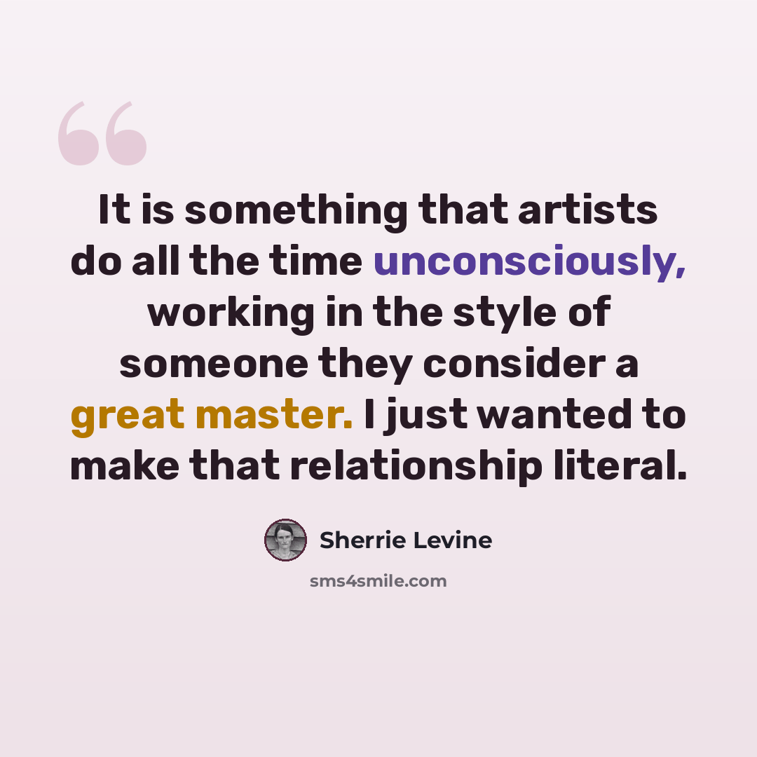 “It is something that artists do all the time unconsciously, working in the style of someone they consider a great master. I just wanted to make that relationship literal.” quote by Sherrie Levine