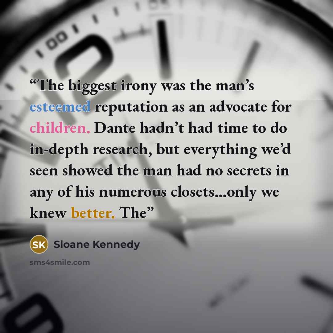 “The biggest irony was the man’s esteemed reputation as an advocate for children. Dante hadn’t had time to do in-depth research, but everything we’d seen showed the man had no secrets in any of his numerous closets…only we knew better. The” quote by Sloane Kennedy