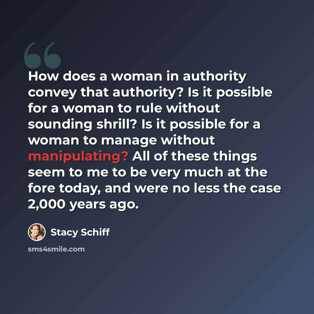 “How does a woman in authority convey that authority? Is it possible for a woman to rule without sounding shrill? Is it possible for a woman to manage without manipulating? All of these things seem to me to be very much at the fore today, and were no less the case 2,000 years ago.” quote by Stacy Schiff