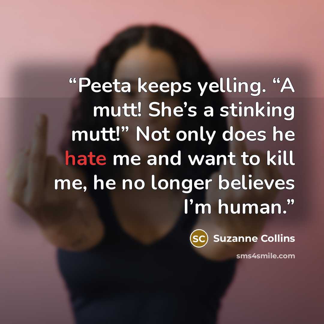 “Peeta keeps yelling. “A mutt! She’s a stinking mutt!” Not only does he hate me and want to kill me, he no longer believes I’m human.” quote by Suzanne Collins