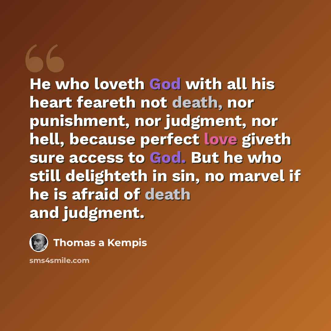 “He who loveth God with all his heart feareth not death, nor punishment, nor judgment, nor hell, because perfect love giveth sure access to God. But he who still delighteth in sin, no marvel if he is afraid of death and judgment.” quote by Thomas a Kempis