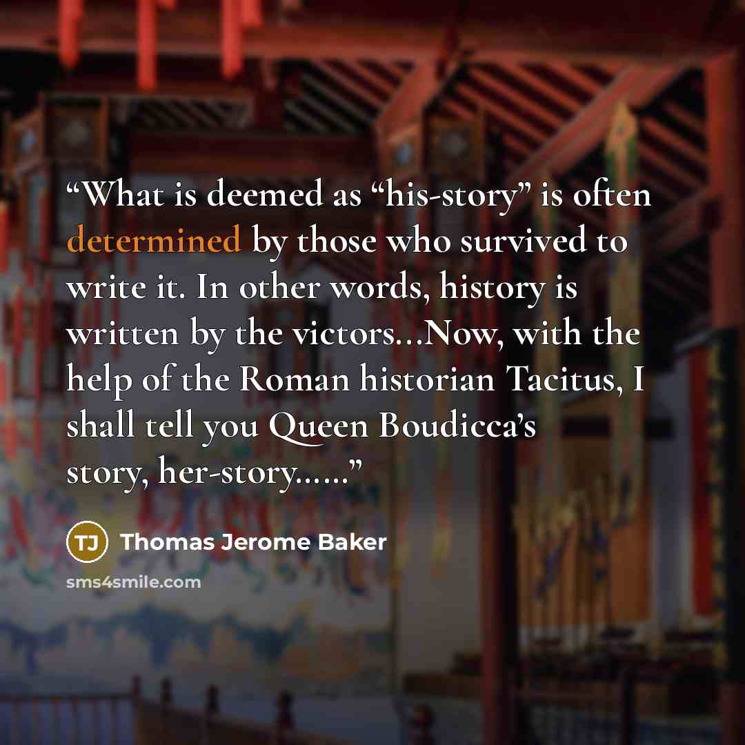“What is deemed as “his-story” is often determined by those who survived to write it. In other words, history is written by the victors...Now, with the help of the Roman historian Tacitus, I shall tell you Queen Boudicca’s story, her-story……” quote by Thomas Jerome Baker