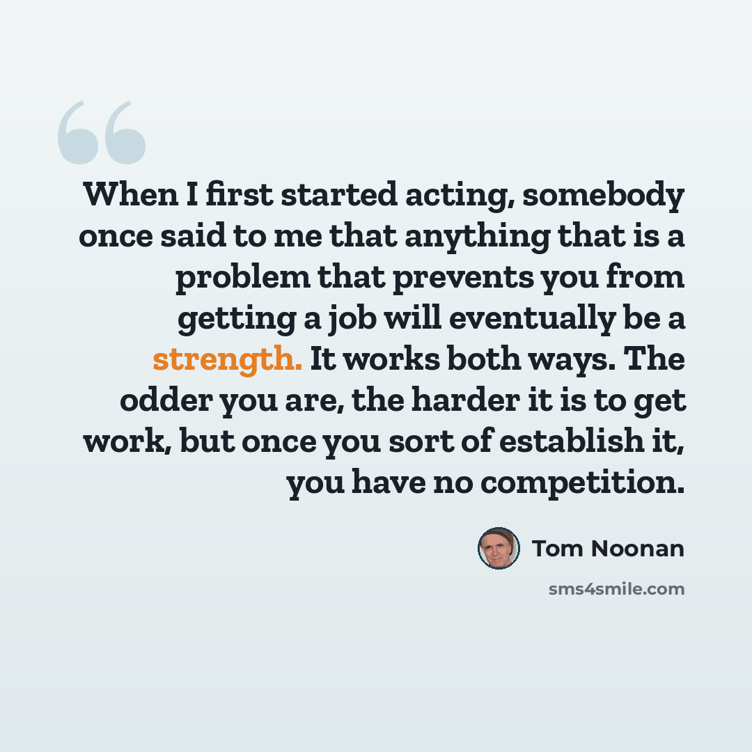 “When I first started acting, somebody once said to me that anything that is a problem that prevents you from getting a job will eventually be a strength. It works both ways. The odder you are, the harder it is to get work, but once you sort of establish it, you have no competition.” quote by Tom Noonan